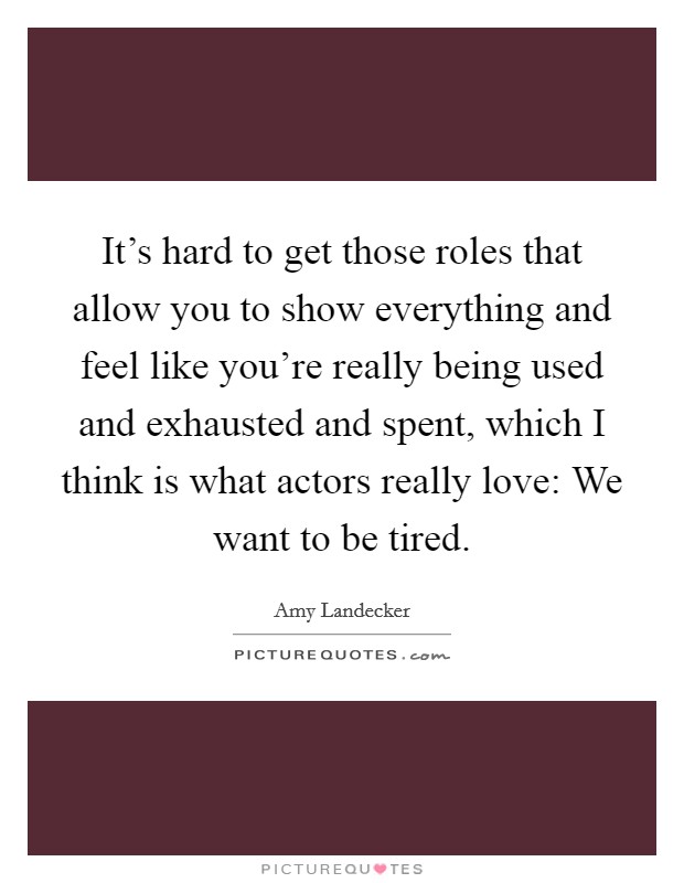 It's hard to get those roles that allow you to show everything and feel like you're really being used and exhausted and spent, which I think is what actors really love: We want to be tired. Picture Quote #1