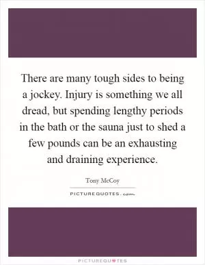 There are many tough sides to being a jockey. Injury is something we all dread, but spending lengthy periods in the bath or the sauna just to shed a few pounds can be an exhausting and draining experience Picture Quote #1