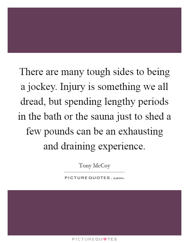 There are many tough sides to being a jockey. Injury is something we all dread, but spending lengthy periods in the bath or the sauna just to shed a few pounds can be an exhausting and draining experience. Picture Quote #1