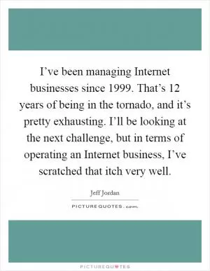 I’ve been managing Internet businesses since 1999. That’s 12 years of being in the tornado, and it’s pretty exhausting. I’ll be looking at the next challenge, but in terms of operating an Internet business, I’ve scratched that itch very well Picture Quote #1