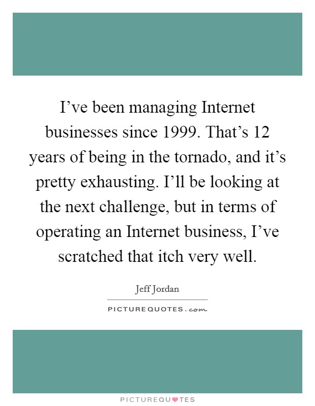 I've been managing Internet businesses since 1999. That's 12 years of being in the tornado, and it's pretty exhausting. I'll be looking at the next challenge, but in terms of operating an Internet business, I've scratched that itch very well. Picture Quote #1