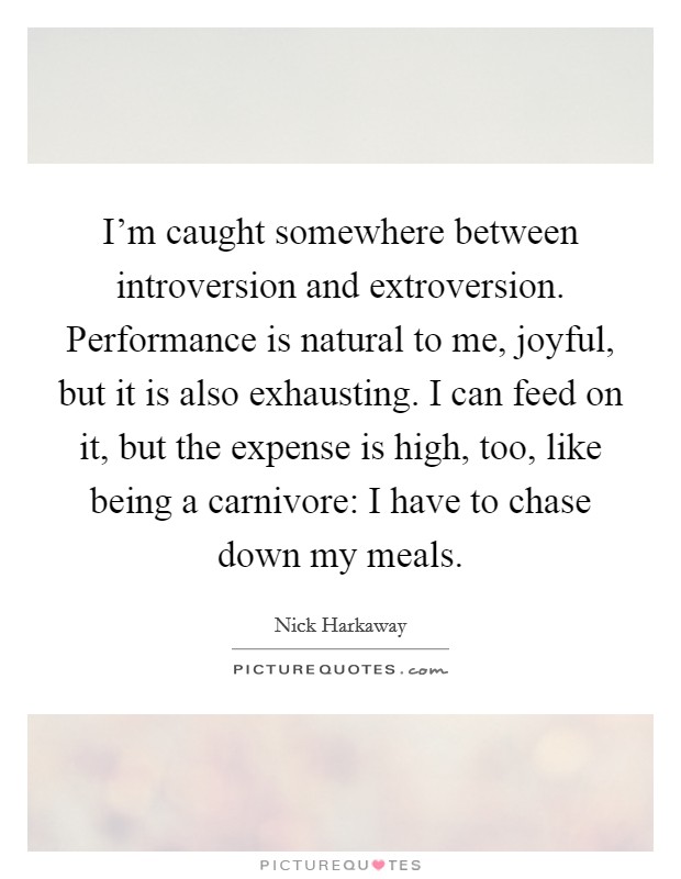 I'm caught somewhere between introversion and extroversion. Performance is natural to me, joyful, but it is also exhausting. I can feed on it, but the expense is high, too, like being a carnivore: I have to chase down my meals. Picture Quote #1