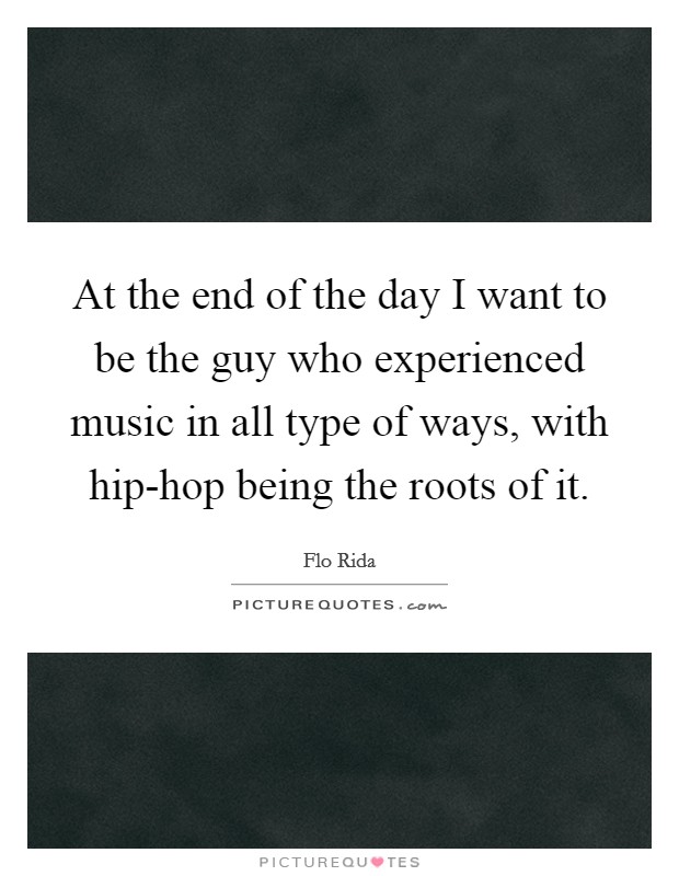At the end of the day I want to be the guy who experienced music in all type of ways, with hip-hop being the roots of it. Picture Quote #1