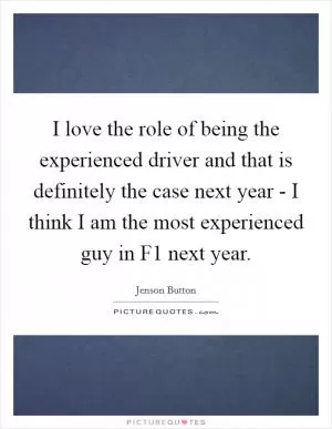 I love the role of being the experienced driver and that is definitely the case next year - I think I am the most experienced guy in F1 next year Picture Quote #1