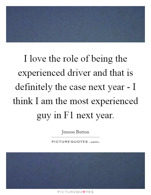 I love the role of being the experienced driver and that is definitely the case next year - I think I am the most experienced guy in F1 next year. Picture Quote #1