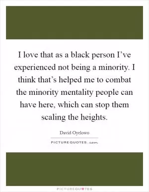 I love that as a black person I’ve experienced not being a minority. I think that’s helped me to combat the minority mentality people can have here, which can stop them scaling the heights Picture Quote #1