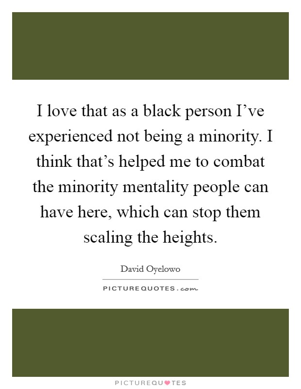 I love that as a black person I've experienced not being a minority. I think that's helped me to combat the minority mentality people can have here, which can stop them scaling the heights. Picture Quote #1