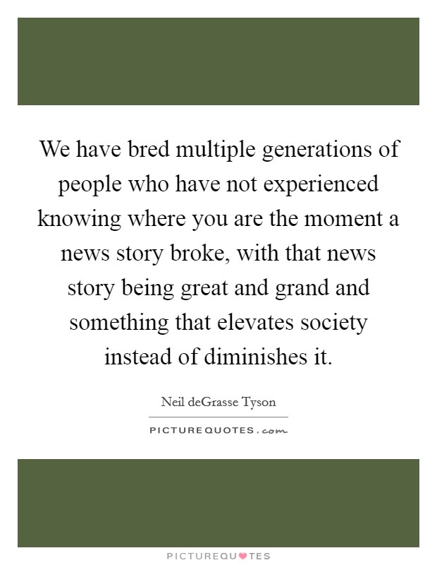 We have bred multiple generations of people who have not experienced knowing where you are the moment a news story broke, with that news story being great and grand and something that elevates society instead of diminishes it. Picture Quote #1