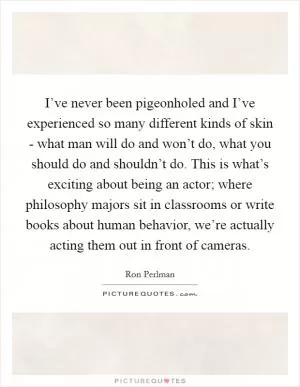 I’ve never been pigeonholed and I’ve experienced so many different kinds of skin - what man will do and won’t do, what you should do and shouldn’t do. This is what’s exciting about being an actor; where philosophy majors sit in classrooms or write books about human behavior, we’re actually acting them out in front of cameras Picture Quote #1
