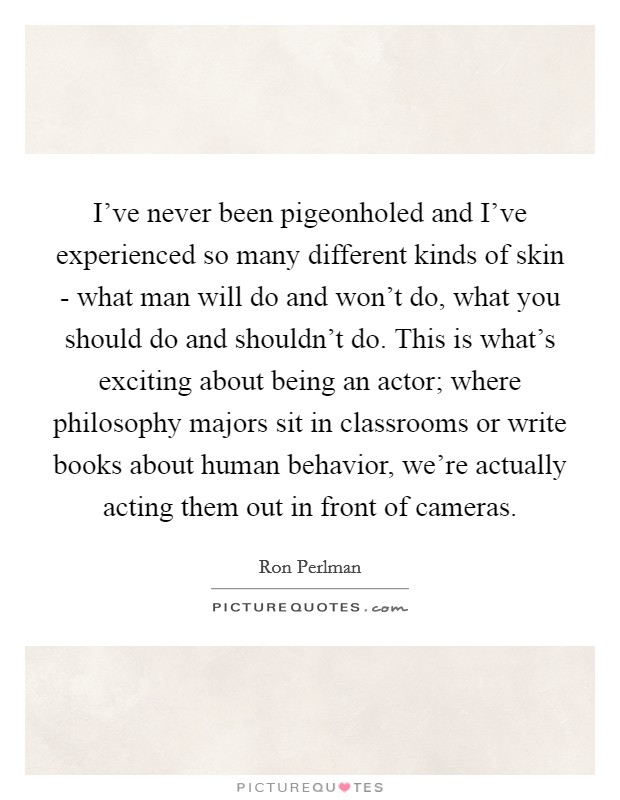 I've never been pigeonholed and I've experienced so many different kinds of skin - what man will do and won't do, what you should do and shouldn't do. This is what's exciting about being an actor; where philosophy majors sit in classrooms or write books about human behavior, we're actually acting them out in front of cameras. Picture Quote #1