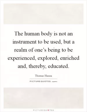 The human body is not an instrument to be used, but a realm of one’s being to be experienced, explored, enriched and, thereby, educated Picture Quote #1