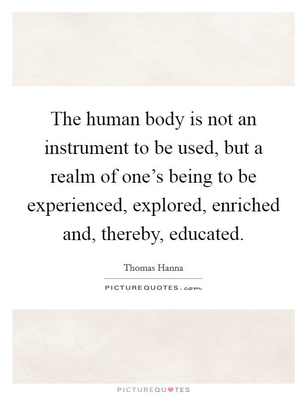 The human body is not an instrument to be used, but a realm of one's being to be experienced, explored, enriched and, thereby, educated. Picture Quote #1