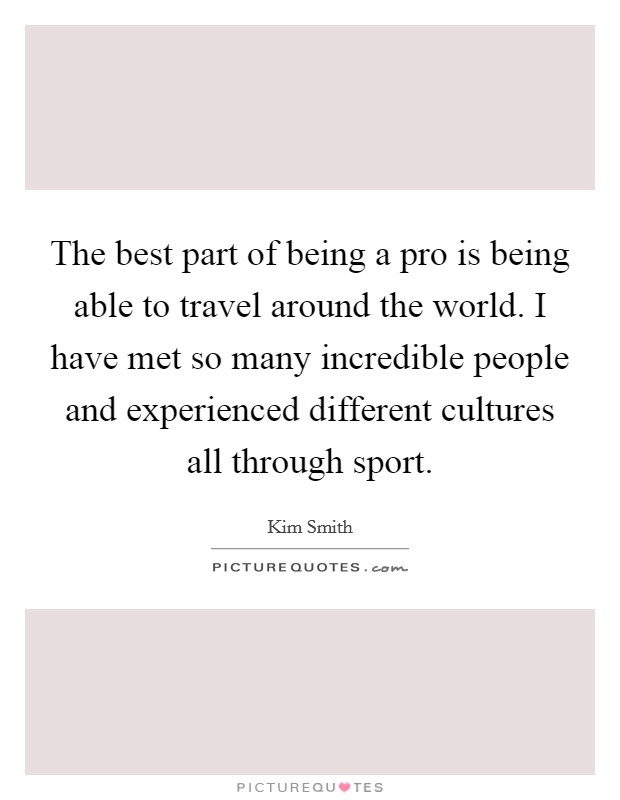 The best part of being a pro is being able to travel around the world. I have met so many incredible people and experienced different cultures all through sport. Picture Quote #1