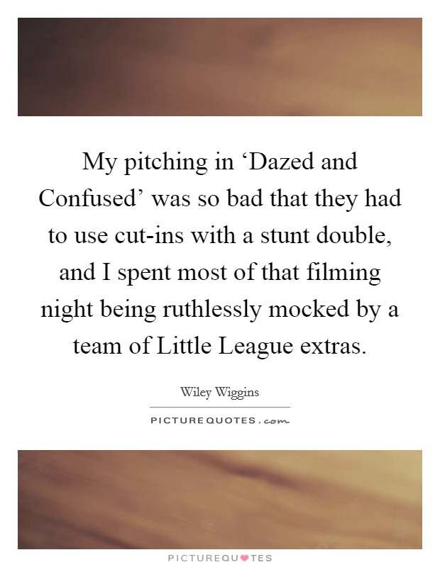 My pitching in ‘Dazed and Confused' was so bad that they had to use cut-ins with a stunt double, and I spent most of that filming night being ruthlessly mocked by a team of Little League extras. Picture Quote #1