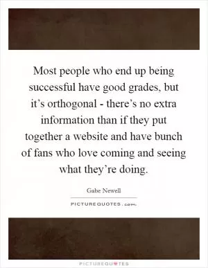 Most people who end up being successful have good grades, but it’s orthogonal - there’s no extra information than if they put together a website and have bunch of fans who love coming and seeing what they’re doing Picture Quote #1