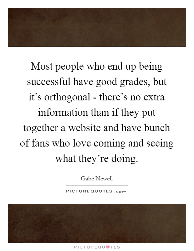 Most people who end up being successful have good grades, but it's orthogonal - there's no extra information than if they put together a website and have bunch of fans who love coming and seeing what they're doing. Picture Quote #1
