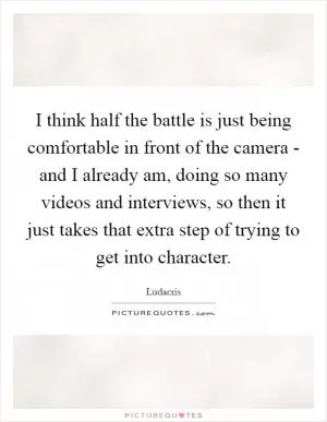 I think half the battle is just being comfortable in front of the camera - and I already am, doing so many videos and interviews, so then it just takes that extra step of trying to get into character Picture Quote #1