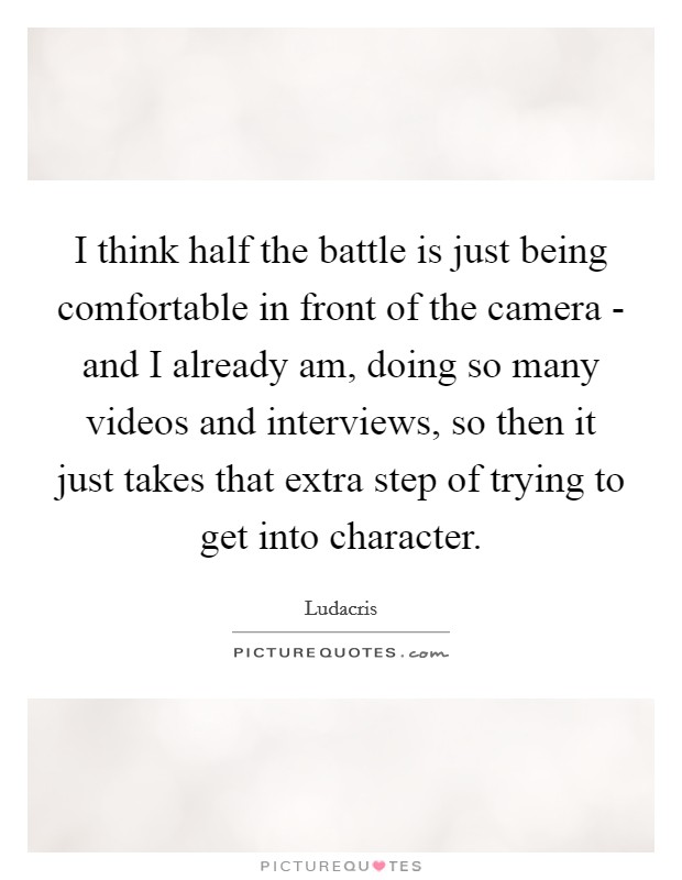 I think half the battle is just being comfortable in front of the camera - and I already am, doing so many videos and interviews, so then it just takes that extra step of trying to get into character. Picture Quote #1