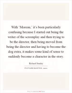 With ‘Moreau,’ it’s been particularly confusing because I started out being the writer of the screenplay and then trying to be the director, then being moved from being the director and having to become the dog extra, it makes some kind of sense to suddenly become a character in the story Picture Quote #1