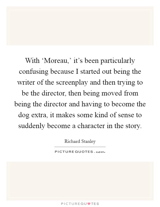With ‘Moreau,' it's been particularly confusing because I started out being the writer of the screenplay and then trying to be the director, then being moved from being the director and having to become the dog extra, it makes some kind of sense to suddenly become a character in the story. Picture Quote #1