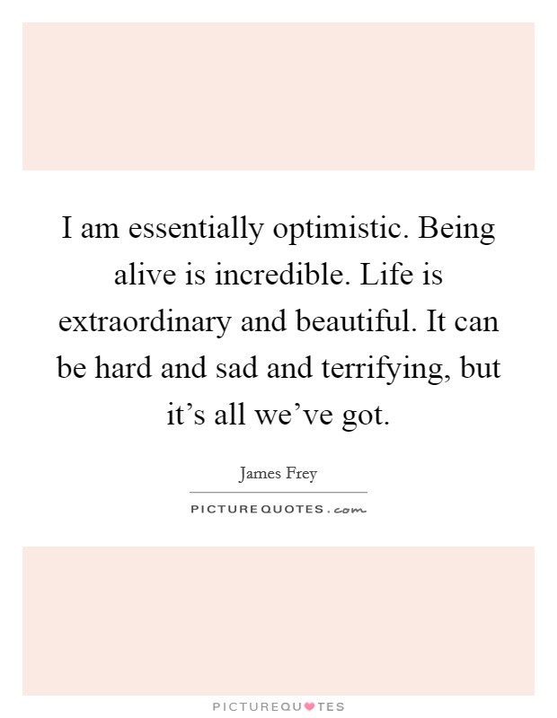 I am essentially optimistic. Being alive is incredible. Life is extraordinary and beautiful. It can be hard and sad and terrifying, but it's all we've got. Picture Quote #1