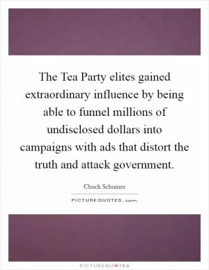 The Tea Party elites gained extraordinary influence by being able to funnel millions of undisclosed dollars into campaigns with ads that distort the truth and attack government Picture Quote #1