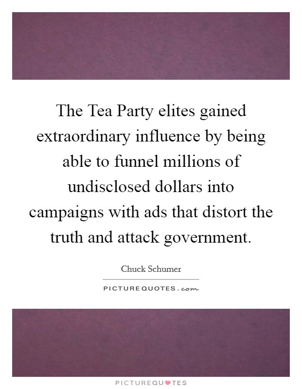 The Tea Party elites gained extraordinary influence by being able to funnel millions of undisclosed dollars into campaigns with ads that distort the truth and attack government. Picture Quote #1