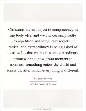 Christians are as subject to complacency as anybody else, and we can certainly settle into repetition and forget that something radical and extraordinary is being asked of us as well - that we hold to an extraordinary promise about how, from moment to moment, something enters the world and enters us, after which everything is different Picture Quote #1