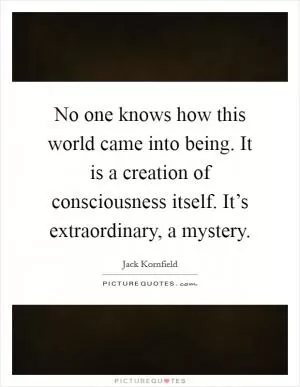 No one knows how this world came into being. It is a creation of consciousness itself. It’s extraordinary, a mystery Picture Quote #1