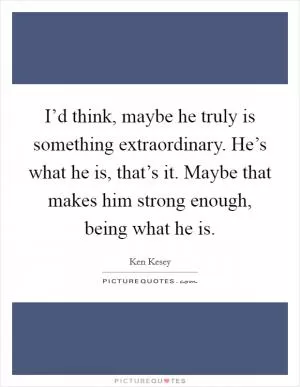 I’d think, maybe he truly is something extraordinary. He’s what he is, that’s it. Maybe that makes him strong enough, being what he is Picture Quote #1