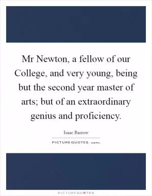Mr Newton, a fellow of our College, and very young, being but the second year master of arts; but of an extraordinary genius and proficiency Picture Quote #1