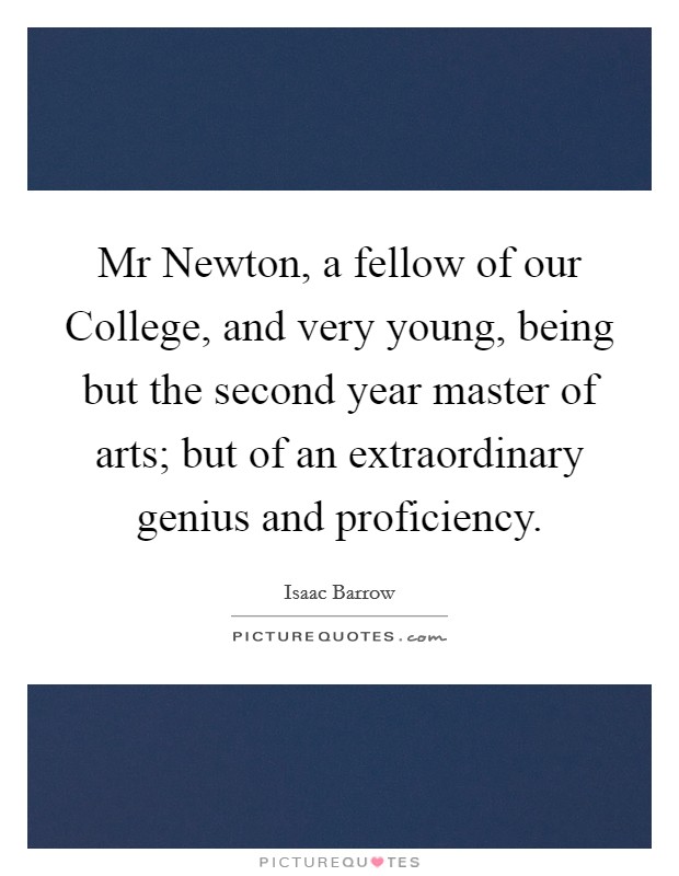 Mr Newton, a fellow of our College, and very young, being but the second year master of arts; but of an extraordinary genius and proficiency. Picture Quote #1