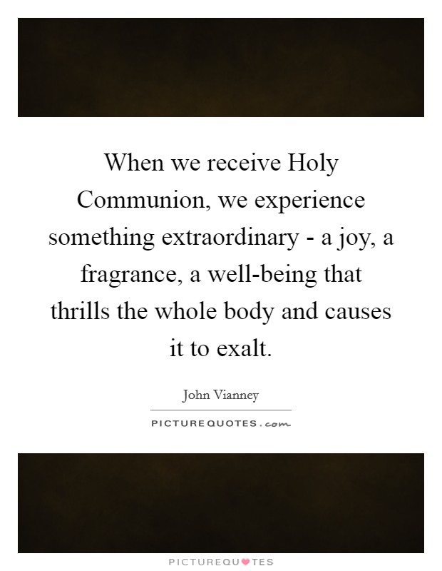 When we receive Holy Communion, we experience something extraordinary - a joy, a fragrance, a well-being that thrills the whole body and causes it to exalt. Picture Quote #1