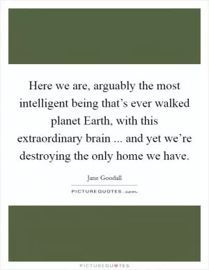 Here we are, arguably the most intelligent being that’s ever walked planet Earth, with this extraordinary brain ... and yet we’re destroying the only home we have Picture Quote #1