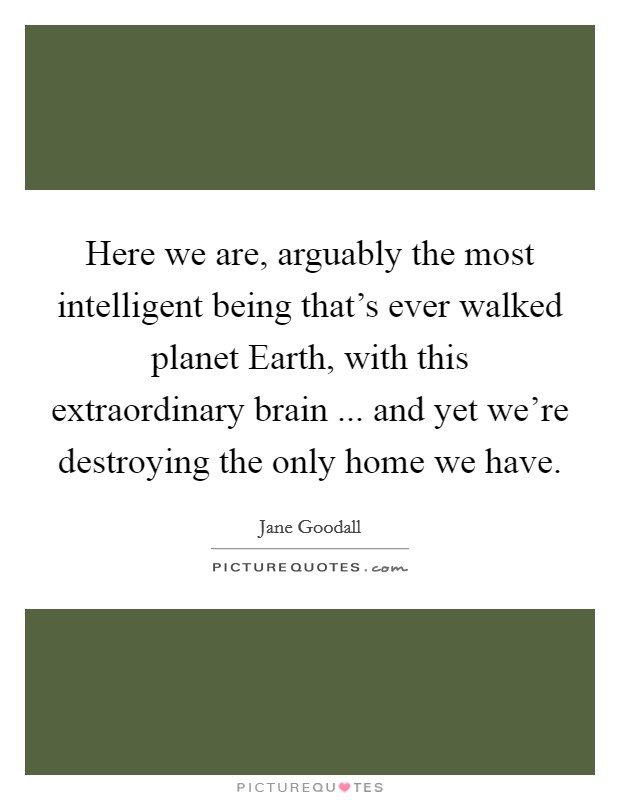 Here we are, arguably the most intelligent being that's ever walked planet Earth, with this extraordinary brain ... and yet we're destroying the only home we have. Picture Quote #1