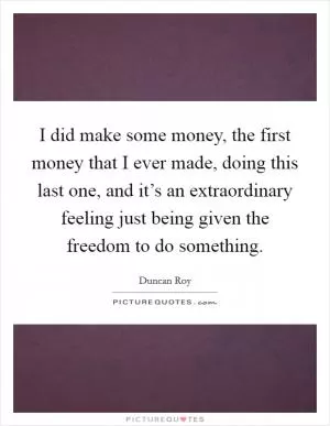 I did make some money, the first money that I ever made, doing this last one, and it’s an extraordinary feeling just being given the freedom to do something Picture Quote #1