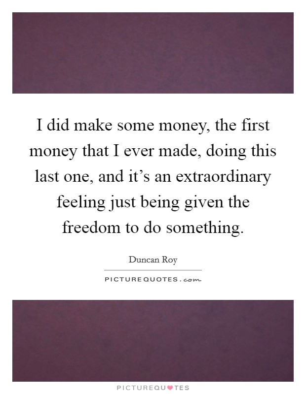 I did make some money, the first money that I ever made, doing this last one, and it's an extraordinary feeling just being given the freedom to do something. Picture Quote #1