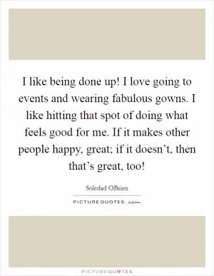 I like being done up! I love going to events and wearing fabulous gowns. I like hitting that spot of doing what feels good for me. If it makes other people happy, great; if it doesn’t, then that’s great, too! Picture Quote #1