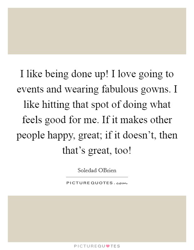 I like being done up! I love going to events and wearing fabulous gowns. I like hitting that spot of doing what feels good for me. If it makes other people happy, great; if it doesn't, then that's great, too! Picture Quote #1