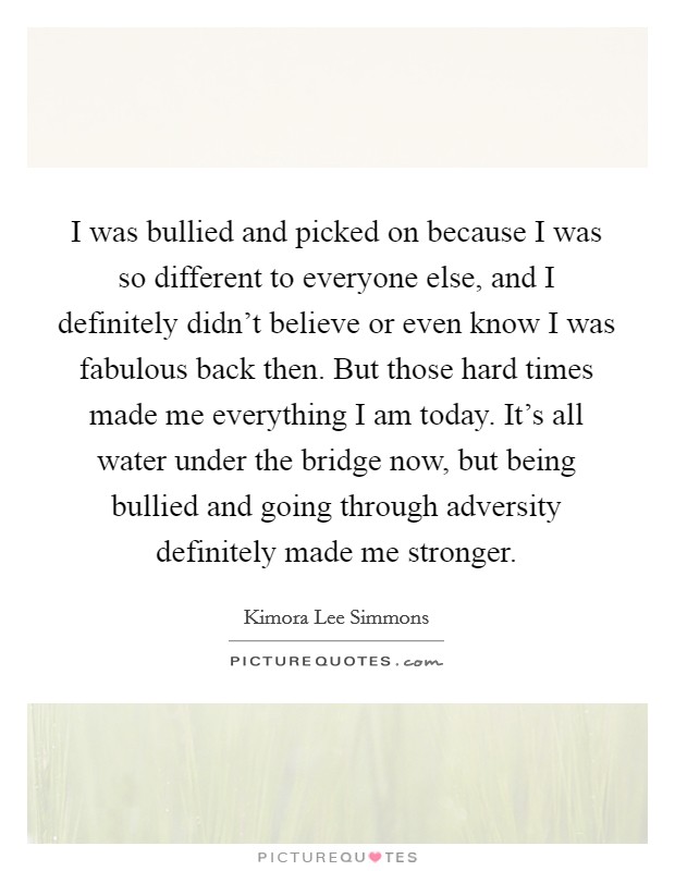 I was bullied and picked on because I was so different to everyone else, and I definitely didn't believe or even know I was fabulous back then. But those hard times made me everything I am today. It's all water under the bridge now, but being bullied and going through adversity definitely made me stronger. Picture Quote #1