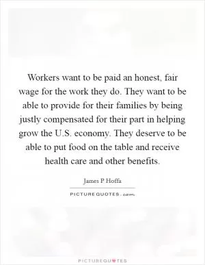 Workers want to be paid an honest, fair wage for the work they do. They want to be able to provide for their families by being justly compensated for their part in helping grow the U.S. economy. They deserve to be able to put food on the table and receive health care and other benefits Picture Quote #1