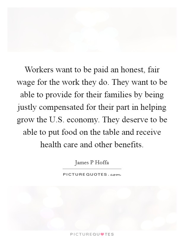 Workers want to be paid an honest, fair wage for the work they do. They want to be able to provide for their families by being justly compensated for their part in helping grow the U.S. economy. They deserve to be able to put food on the table and receive health care and other benefits. Picture Quote #1