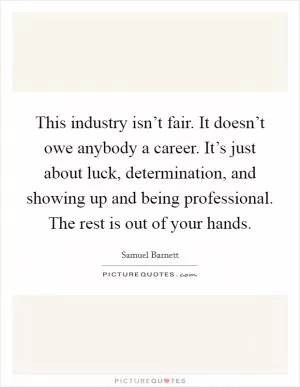 This industry isn’t fair. It doesn’t owe anybody a career. It’s just about luck, determination, and showing up and being professional. The rest is out of your hands Picture Quote #1