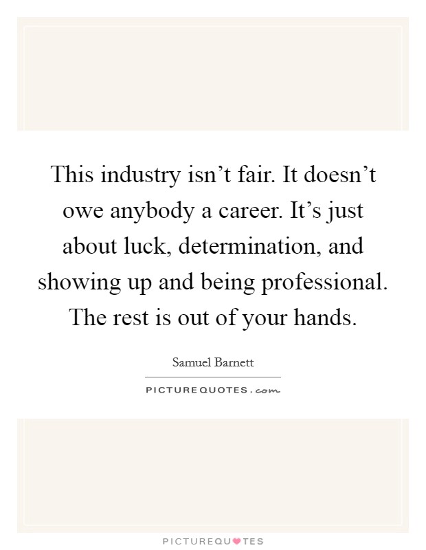 This industry isn't fair. It doesn't owe anybody a career. It's just about luck, determination, and showing up and being professional. The rest is out of your hands. Picture Quote #1