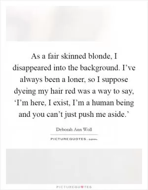 As a fair skinned blonde, I disappeared into the background. I’ve always been a loner, so I suppose dyeing my hair red was a way to say, ‘I’m here, I exist, I’m a human being and you can’t just push me aside.’ Picture Quote #1