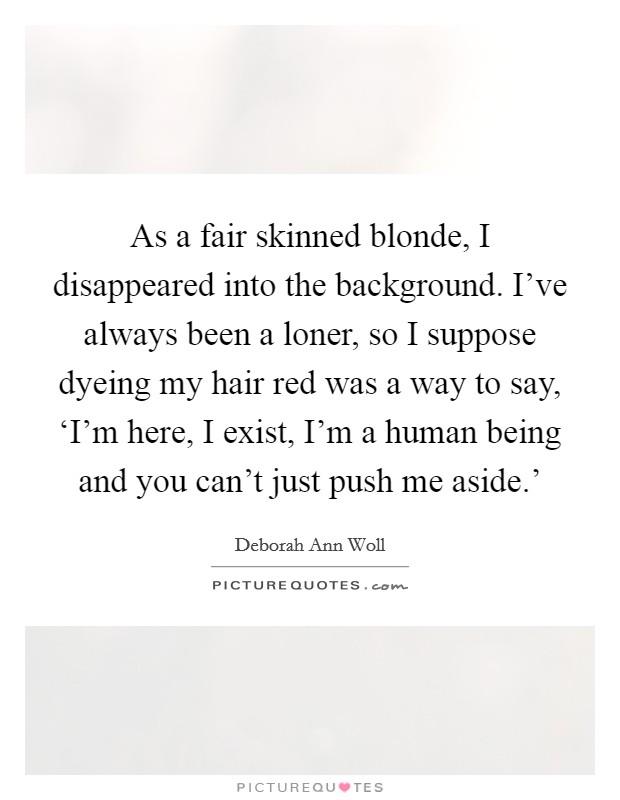 As a fair skinned blonde, I disappeared into the background. I've always been a loner, so I suppose dyeing my hair red was a way to say, ‘I'm here, I exist, I'm a human being and you can't just push me aside.' Picture Quote #1