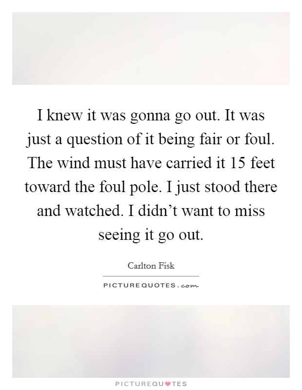 I knew it was gonna go out. It was just a question of it being fair or foul. The wind must have carried it 15 feet toward the foul pole. I just stood there and watched. I didn't want to miss seeing it go out. Picture Quote #1