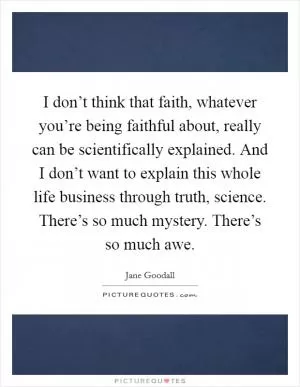 I don’t think that faith, whatever you’re being faithful about, really can be scientifically explained. And I don’t want to explain this whole life business through truth, science. There’s so much mystery. There’s so much awe Picture Quote #1