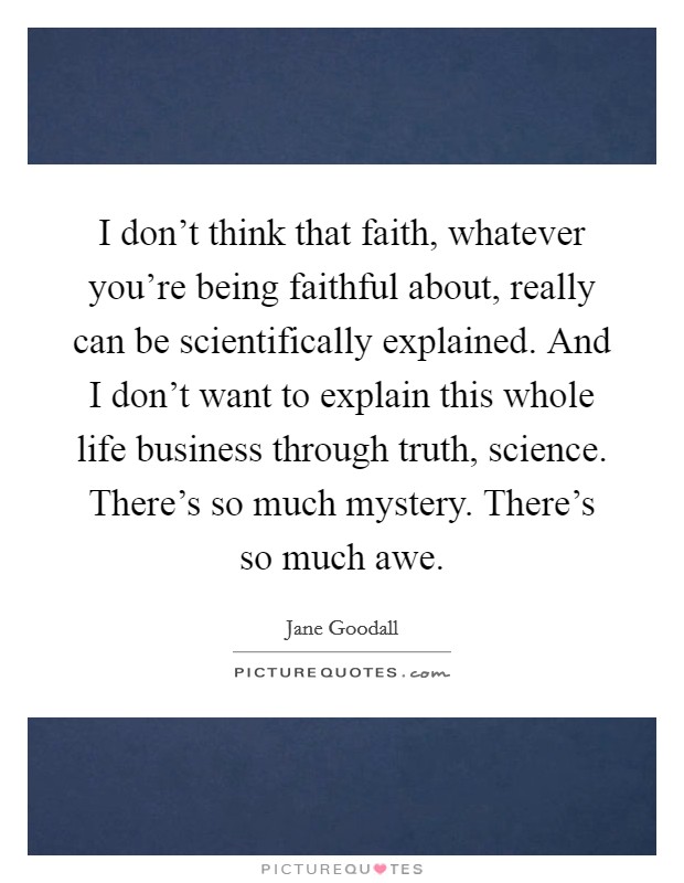 I don't think that faith, whatever you're being faithful about, really can be scientifically explained. And I don't want to explain this whole life business through truth, science. There's so much mystery. There's so much awe. Picture Quote #1