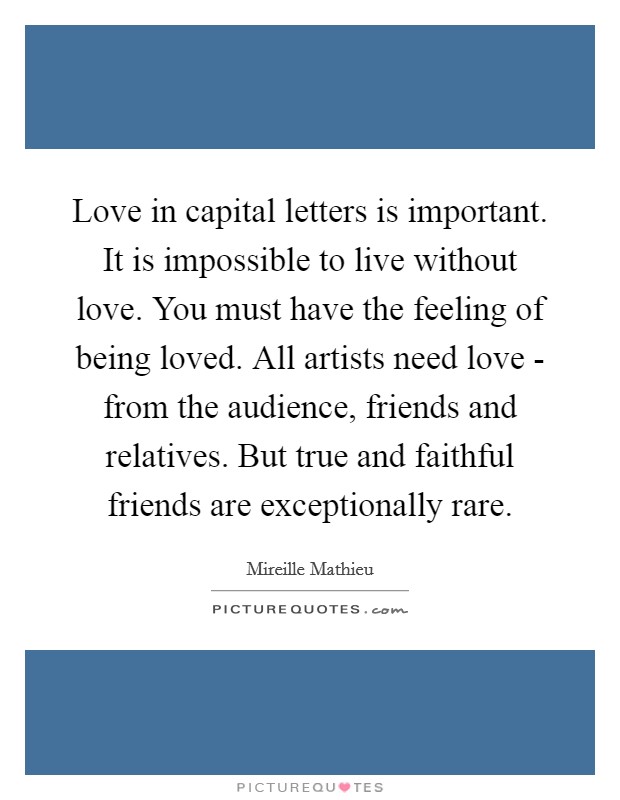 Love in capital letters is important. It is impossible to live without love. You must have the feeling of being loved. All artists need love - from the audience, friends and relatives. But true and faithful friends are exceptionally rare. Picture Quote #1